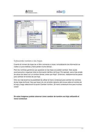 Colocando nombre a las hojas
Cuando el número de hojas de un libro comienza a crecer, la localización de información se
vuelve un poco tediosa y hace perder mucho tiempo.
Pero los nombres genéricos que aparecen en las hojas se pueden cambiar. Esto ayuda
enormemente a organizar toda la información del libro de Excel. Por ejemplo, sería más simple
de ubicar los datos con un nombre Ventas, antes que Hoja1. Entonces, realizaremos los pasos
para cambiar el nombre de una hoja.
Otra vez más tenemos la posibilidad de utilizar el menú contextual para cambiar los nombres
de las hojas de Excel. Hay que hacer clic con el botón derecho del mouse sobre el nombre de
la hoja y luego seleccionar la opción Cambiar nombre. ¡El menú contextual sirve para muchas
cosas!




En estas imágenes podrás observar como cambiar de nombre una hoja utilizando el
menú contextual.




                                                                                             17
 