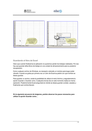 Guardando el libro de Excel
Claro que cuando finalizamos la aplicación no queremos perder los trabajos realizados. Por eso
hay que guardar el/los libros de trabajo en una unidad de almacenamiento para su posterior
recuperación.
Como cualquier archivo de Windows, es necesario colocarle un nombre para luego poder
ubicarlo. Cuando se graba por primera vez un Libro de Excel se pedirá con qué nombre se
desea guardar.
Para guardar un archivo, existe la posibilidad de utilizar el menú Archivo y seguidamente la
opción Guardar o Guardar como. Cualquiera de las dos en este momento realiza la misma
operación. Posteriormente Excel preguntará en dónde se desea guardar (unidad, carpeta) y
finalmente qué nombre llevará.




En la siguiente secuencia de imágenes, podrás observar los pasos necesarios para
utilizar la opción Guardar como…




                                                                                               18
 