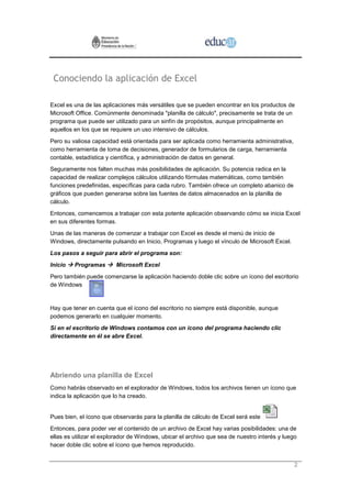 Conociendo la aplicación de Excel

Excel es una de las aplicaciones más versátiles que se pueden encontrar en los productos de
Microsoft Office. Comúnmente denominada "planilla de cálculo", precisamente se trata de un
programa que puede ser utilizado para un sinfín de propósitos, aunque principalmente en
aquellos en los que se requiere un uso intensivo de cálculos.
Pero su valiosa capacidad está orientada para ser aplicada como herramienta administrativa,
como herramienta de toma de decisiones, generador de formularios de carga, herramienta
contable, estadística y científica, y administración de datos en general.
Seguramente nos falten muchas más posibilidades de aplicación. Su potencia radica en la
capacidad de realizar complejos cálculos utilizando fórmulas matemáticas, como también
funciones predefinidas, específicas para cada rubro. También ofrece un completo abanico de
gráficos que pueden generarse sobre las fuentes de datos almacenados en la planilla de
cálculo.
Entonces, comencemos a trabajar con esta potente aplicación observando cómo se inicia Excel
en sus diferentes formas.
Unas de las maneras de comenzar a trabajar con Excel es desde el menú de inicio de
Windows, directamente pulsando en Inicio, Programas y luego el vínculo de Microsoft Excel.
Los pasos a seguir para abrir el programa son:
Inicio  Programas  Microsoft Excel
Pero también puede comenzarse la aplicación haciendo doble clic sobre un ícono del escritorio
de Windows


Hay que tener en cuenta que el ícono del escritorio no siempre está disponible, aunque
podemos generarlo en cualquier momento.
Si en el escritorio de Windows contamos con un ícono del programa haciendo clic
directamente en él se abre Excel.




Abriendo una planilla de Excel
Como habrás observado en el explorador de Windows, todos los archivos tienen un ícono que
indica la aplicación que lo ha creado.


Pues bien, el ícono que observarás para la planilla de cálculo de Excel será este
Entonces, para poder ver el contenido de un archivo de Excel hay varias posibilidades: una de
ellas es utilizar el explorador de Windows, ubicar el archivo que sea de nuestro interés y luego
hacer doble clic sobre el ícono que hemos reproducido.


                                                                                               2
 