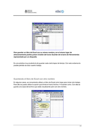 Para guardar un libro de Excel con su mismo nombre y en el mismo lugar de
almacenamiento podrás pulsar el botón del ícono Guardar de la barra de Herramientas
representado por un disquette.


Es una práctica muy prudente la de guardar cada cierto lapso de tiempo. Con esto evitamos la
posible pérdida de todo nuestro trabajo.




Guardando el libro de Excel con otro nombre
En algunos casos, es conveniente utilizar un libro de Excel como base para iniciar otro trabajo.
Para ello se puede utilizar la opción que brinda el menú Archivo  Guardar como. Con ella se
guarda una copia del archivo que estás visualizando pero con otro nombre.




                                                                                              20
 