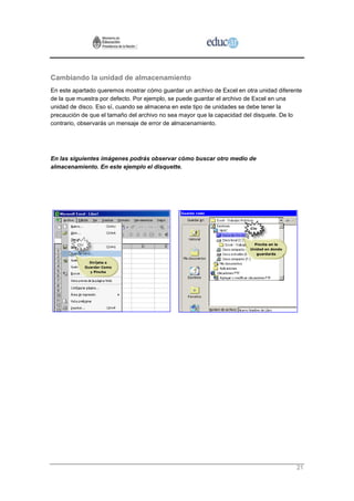 Cambiando la unidad de almacenamiento
En este apartado queremos mostrar cómo guardar un archivo de Excel en otra unidad diferente
de la que muestra por defecto. Por ejemplo, se puede guardar el archivo de Excel en una
unidad de disco. Eso sí, cuando se almacena en este tipo de unidades se debe tener la
precaución de que el tamaño del archivo no sea mayor que la capacidad del disquete. De lo
contrario, observarás un mensaje de error de almacenamiento.




En las siguientes imágenes podrás observar cómo buscar otro medio de
almacenamiento. En este ejemplo el disquette.




                                                                                         21
 