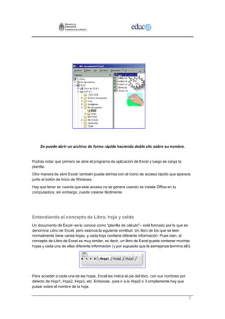 Se puede abrir un archivo de forma rápida haciendo doble clic sobre su nombre.


Podrás notar que primero se abre el programa de aplicación de Excel y luego se carga la
planilla.
Otra manera de abrir Excel: también puede abrirse con el ícono de acceso rápido que aparece
junto al botón de inicio de Windows.
Hay que tener en cuenta que este acceso no se genera cuando se instala Office en tu
computadora; sin embargo, puede crearse fácilmente.




Entendiendo el concepto de Libro, hoja y celda
Un documento de Excel -se lo conoce como "planilla de cálculo"– está formado por lo que se
denomina Libro de Excel, pero veamos la siguiente similitud. Un libro de los que se leen
normalmente tiene varias hojas, y cada hoja contiene diferente información. Pues bien, el
concepto de Libro de Excel es muy similar, es decir, un libro de Excel puede contener muchas
hojas y cada una de ellas diferente información (y por supuesto que la semejanza termina allí).




Para acceder a cada una de las hojas, Excel las indica al pie del libro, con sus nombres por
defecto de Hoja1, Hoja2, Hoja3, etc. Entonces, para ir a la Hoja2 o 3 simplemente hay que
pulsar sobre el nombre de la hoja.

                                                                                               3
 