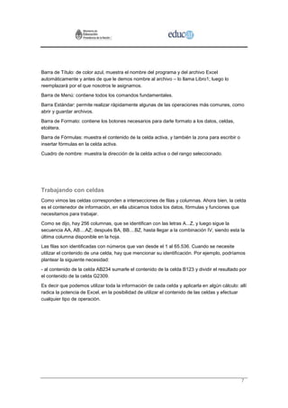 Barra de Título: de color azul, muestra el nombre del programa y del archivo Excel
automáticamente y antes de que le demos nombre al archivo – lo llama Libro1; luego lo
reemplazará por el que nosotros le asignamos.
Barra de Menú: contiene todos los comandos fundamentales.
Barra Estándar: permite realizar rápidamente algunas de las operaciones más comunes, como
abrir y guardar archivos.
Barra de Formato: contiene los botones necesarios para darle formato a los datos, celdas,
etcétera.
Barra de Fórmulas: muestra el contenido de la celda activa, y también la zona para escribir o
insertar fórmulas en la celda activa.
Cuadro de nombre: muestra la dirección de la celda activa o del rango seleccionado.




Trabajando con celdas
Como vimos las celdas corresponden a intersecciones de filas y columnas. Ahora bien, la celda
es el contenedor de información, en ella ubicamos todos los datos, fórmulas y funciones que
necesitamos para trabajar.
Como se dijo, hay 256 columnas, que se identifican con las letras A...Z, y luego sigue la
secuencia AA, AB....AZ; después BA, BB....BZ, hasta llegar a la combinación IV, siendo esta la
última columna disponible en la hoja.
Las filas son identificadas con números que van desde el 1 al 65.536. Cuando se necesite
utilizar el contenido de una celda, hay que mencionar su identificación. Por ejemplo, podríamos
plantear la siguiente necesidad:
- al contenido de la celda AB234 sumarle el contenido de la celda B123 y dividir el resultado por
el contenido de la celda G2309.
Es decir que podemos utilizar toda la información de cada celda y aplicarla en algún cálculo: allí
radica la potencia de Excel, en la posibilidad de utilizar el contenido de las celdas y efectuar
cualquier tipo de operación.




                                                                                                7
 