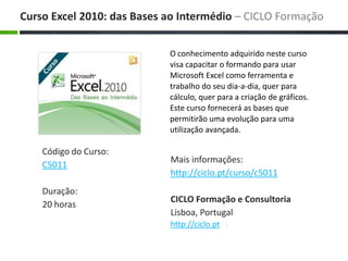 O conhecimento adquirido neste curso visa capacitar o formando para usar Microsoft Excel como ferramenta e trabalho do seu dia-a-dia, quer para cálculo, quer para a criação de gráficos. Este curso fornecerá as bases que permitirão uma evolução para uma utilização avançada. Maisinformações: http://ciclo.pt/curso/c5011 CICLO Formação e Consultoria Lisboa, Portugal http://ciclo.pt Curso Excel 2010: das Bases aoIntermédio – CICLO Formação Código do Curso: C5011 Duração: 20 horas 