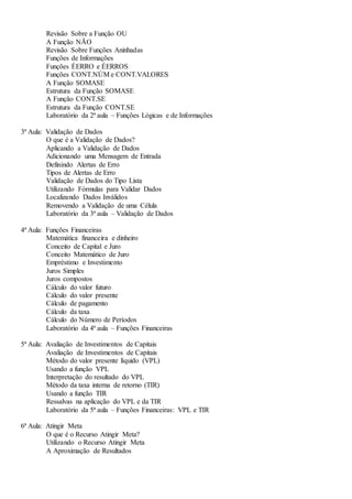 Revisão Sobre a Função OU
A Função NÃO
Revisão Sobre Funções Aninhadas
Funções de Informações
Funções ÉERRO e ÉERROS
Funções CONT.NÚM e CONT.VALORES
A Função SOMASE
Estrutura da Função SOMASE
A Função CONT.SE
Estrutura da Função CONT.SE
Laboratório da 2ª aula – Funções Lógicas e de Informações
3ª Aula: Validação de Dados
O que é a Validação de Dados?
Aplicando a Validação de Dados
Adicionando uma Mensagem de Entrada
Definindo Alertas de Erro
Tipos de Alertas de Erro
Validação de Dados do Tipo Lista
Utilizando Fórmulas para Validar Dados
Localizando Dados Inválidos
Removendo a Validação de uma Célula
Laboratório da 3ª aula – Validação de Dados
4ª Aula: Funções Financeiras
Matemática financeira e dinheiro
Conceito de Capital e Juro
Conceito Matemático de Juro
Empréstimo e Investimento
Juros Simples
Juros compostos
Cálculo do valor futuro
Cálculo do valor presente
Cálculo de pagamento
Cálculo da taxa
Cálculo do Número de Períodos
Laboratório da 4ª aula – Funções Financeiras
5ª Aula: Avaliação de Investimentos de Capitais
Avaliação de Investimentos de Capitais
Método do valor presente líquido (VPL)
Usando a função VPL
Interpretação do resultado do VPL
Método da taxa interna de retorno (TIR)
Usando a função TIR
Ressalvas na aplicação do VPL e da TIR
Laboratório da 5ª aula – Funções Financeiras: VPL e TIR
6ª Aula: Atingir Meta
O que é o Recurso Atingir Meta?
Utilizando o Recurso Atingir Meta
A Aproximação de Resultados
 