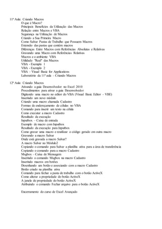 11ª Aula: Criando Macros
O que é Macro?
Principais Benefícios da Utilização das Macros
Relação entre Macros e VBA
Segurança na Utilização de Macros
Criando a Sua Primeira Macro
Como Salvar Pastas de Trabalho que Possuem Macros
Extensão das pastas que contém macros
Diferenças Entre Macros com Referências Absolutas e Relativas
Gravando uma Macro com Referências Relativas
Macros e o ambiente VBA
Utilidade "Real" das Macros
VBA - Exemplo 1
VBA - Exemplo 2
VBA – Visual Basic for Applications
Laboratório da 11ª aula – Criando Macros
12ª Aula: Criando Macros
Ativando a guia Desenvolvedor no Excel 2010
Procedimentos para ativar a guia Desenvolvedor
Digitando uma macro no editor do VBA (Visual Basic Editor – VBE)
Inserindo um novo módulo
Criando uma macro chamada Cadastro
Formas de endereçamento de células no VBA
Comando para inserir um texto na célula
Como executar a macro Cadastro
Resultado da execução
Inputbox – Caixa de entrada
Exemplo de macro com Inputbox
Resultado da execução para Inputbox
Como gravar uma macro e reutilizar o código gerado em outra macro
Gravando a macro Salvar
Onde está gravada a macro Salvar?
A macro Salvar no Módulo2
Copiando o comando para Salvar a planilha ativa para a área de transferência
Copiando o comando para a macro Cadastro
Msgbox – Caixa de Mensagem
Inserindo o comando Msgbox na macro Cadastro
Inserindo macros em botões
Desenhando um botão e associando com a macro Cadastro
Botão criado na planilha ativa
Comando para fechar a pasta de trabalho com o botão ActiveX
Como alterar a propriedade do botão ActiveX
A janela de propriedade do botão ActiveX
Atribuindo o comando Fechar arquivo para o botão ActiveX
Encerramento do curso de Excel Avançado
 