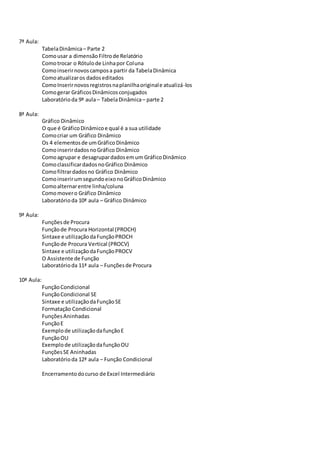 7ª Aula:
TabelaDinâmica– Parte 2
Comousar a dimensãoFiltrode Relatório
Comotrocar o Rótulode Linhapor Coluna
Comoinserirnovoscamposa partir da TabelaDinâmica
Comoatualizaros dadoseditados
ComoInserirnovosregistrosnaplanilhaoriginale atualizá-los
Comogerar GráficosDinâmicosconjugados
Laboratórioda 9ª aula– TabelaDinâmica– parte 2
8ª Aula:
Gráfico Dinâmico
O que é GráficoDinâmicoe qual é a sua utilidade
Comocriar um Gráfico Dinâmico
Os 4 elementosde umGráficoDinâmico
ComoinserirdadosnoGráfico Dinâmico
Comoagrupar e desagrupardadosemum GráficoDinâmico
ComoclassificardadosnoGráfico Dinâmico
Comofiltrardadosno Gráfico Dinâmico
ComoinserirumsegundoeixonoGráficoDinâmico
Comoalternarentre linha/coluna
Comomovero Gráfico Dinâmico
Laboratórioda 10ª aula – Gráfico Dinâmico
9ª Aula:
Funçõesde Procura
Funçãode Procura Horizontal (PROCH)
Sintaxe e utilizaçãodaFunçãoPROCH
Funçãode Procura Vertical (PROCV)
Sintaxe e utilizaçãodaFunçãoPROCV
O Assistente de Função
Laboratórioda 11ª aula – Funçõesde Procura
10ª Aula:
FunçãoCondicional
FunçãoCondicional SE
Sintaxe e utilizaçãodaFunçãoSE
Formatação Condicional
FunçõesAninhadas
FunçãoE
Exemplode utilizaçãodafunçãoE
FunçãoOU
Exemplode utilizaçãodafunçãoOU
FunçõesSE Aninhadas
Laboratórioda 12ª aula – Função Condicional
Encerramentodocurso de Excel Intermediário
 