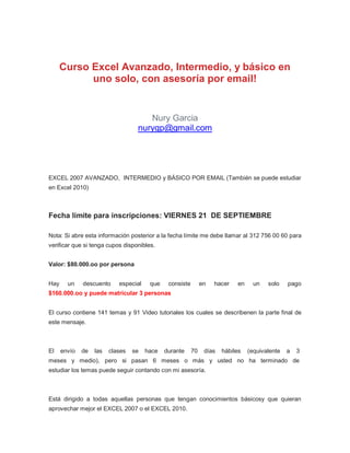 Curso Excel Avanzado, Intermedio, y básico en
            uno solo, con asesoría por email!


                                      Nury Garcia
                                   nurygp@gmail.com




EXCEL 2007 AVANZADO, INTERMEDIO y BÁSICO POR EMAIL (También se puede estudiar
en Excel 2010)



Fecha límite para inscripciones: VIERNES 21 DE SEPTIEMBRE

Nota: Si abre esta información posterior a la fecha límite me debe llamar al 312 756 00 60 para
verificar que si tenga cupos disponibles.


Valor: $80.000.oo por persona


Hay     un    descuento     especial    que    consiste        en   hacer   en     un   solo    pago
$160.000.oo y puede matricular 3 personas


El curso contiene 141 temas y 91 Video tutoriales los cuales se describenen la parte final de
este mensaje.



El    envío   de   las   clases   se   hace   durante     70    días   hábiles   (equivalente   a   3
meses y medio), pero si pasan 6 meses o más y usted no ha terminado de
estudiar los temas puede seguir contando con mi asesoría.



Está dirigido a todas aquellas personas que tengan conocimientos básicosy que quieran
aprovechar mejor el EXCEL 2007 o el EXCEL 2010.
 