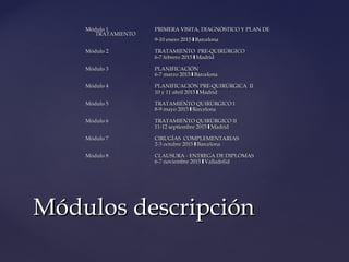 Módulo 1Módulo 1 PRIMERA VISITA, DIAGNÓSTICO Y PLAN DEPRIMERA VISITA, DIAGNÓSTICO Y PLAN DE
TRATAMIENTOTRATAMIENTO
9-10 enero 2015 Barcelona❙9-10 enero 2015 Barcelona❙
Módulo 2Módulo 2 TRATAMIENTO PRE-QUIRÚRGICOTRATAMIENTO PRE-QUIRÚRGICO
6-7 febrero 2015 Madrid❙6-7 febrero 2015 Madrid❙
Módulo 3Módulo 3 PLANIFICACIÓNPLANIFICACIÓN
6-7 marzo 2015 Barcelona❙6-7 marzo 2015 Barcelona❙
Módulo 4Módulo 4 PLANIFICACIÓN PRE-QUIRÚRGICA IIPLANIFICACIÓN PRE-QUIRÚRGICA II
10 y 11 abril 2015 Madrid❙10 y 11 abril 2015 Madrid❙
Módulo 5Módulo 5 TRATAMIENTO QUIRÚRGICO ITRATAMIENTO QUIRÚRGICO I
8-9 mayo 2015 Barcelona❙8-9 mayo 2015 Barcelona❙
Módulo 6Módulo 6 TRATAMIENTO QUIRÚRGICO IITRATAMIENTO QUIRÚRGICO II
11-12 septiembre 2015 Madrid❙11-12 septiembre 2015 Madrid❙
Módulo 7Módulo 7 CIRUGÍAS COMPLEMENTARIASCIRUGÍAS COMPLEMENTARIAS
2-3 octubre 2015 Barcelona❙2-3 octubre 2015 Barcelona❙
Módulo 8Módulo 8 CLAUSURA - ENTREGA DE DIPLOMASCLAUSURA - ENTREGA DE DIPLOMAS
6-7 noviembre 2015 Valladolid❙6-7 noviembre 2015 Valladolid❙
Módulos descripciónMódulos descripción
 