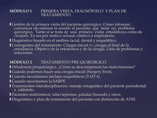 MÓDULO 1MÓDULO 1 PRIMERA VISITA, DIAGNÓSTICO Y PLAN DEPRIMERA VISITA, DIAGNÓSTICO Y PLAN DE
TRATAMIENTOTRATAMIENTO
❙❙ Gestión de la primera visita del paciente quirúrgico. Cómo informar,Gestión de la primera visita del paciente quirúrgico. Cómo informar,
comunicar sin estresar ni asustar al paciente, que tiene un problemacomunicar sin estresar ni asustar al paciente, que tiene un problema
quirúrgico. Tanto si se trata de una primera visita ortodóncica como dequirúrgico. Tanto si se trata de una primera visita ortodóncica como de
cirujano. Ya sea por motivo oclusal, estético o respiratorio.cirujano. Ya sea por motivo oclusal, estético o respiratorio.
❙❙ Diagnóstico basado en el análisis facial, dental y esquelético.Diagnóstico basado en el análisis facial, dental y esquelético.
❙❙ Cronograma del tratamiento: Cirugía inicialCronograma del tratamiento: Cirugía inicial vs.vs. cirugía al final de lacirugía al final de la
ortodoncia. Objetivo de la ortodoncia y de la cirugía. Lista de problemas yortodoncia. Objetivo de la ortodoncia y de la cirugía. Lista de problemas y
soluciones.soluciones.
MÓDULO 2MÓDULO 2 TRATAMIENTO PRE-QUIRÚRGICOTRATAMIENTO PRE-QUIRÚRGICO
❙❙ Ortodoncia prequirúrgica. ¿Cómo se descompensan las maloclusiones?Ortodoncia prequirúrgica. ¿Cómo se descompensan las maloclusiones?
❙❙ Cuándo podemos hacer una cirugía inicial (Surgery First).Cuándo podemos hacer una cirugía inicial (Surgery First).
❙❙ Cuándo necesitamos anclajes esqueléticos (TAD´s).Cuándo necesitamos anclajes esqueléticos (TAD´s).
❙❙ Cuando necesitamos la SARPE.Cuando necesitamos la SARPE.
❙❙ Tratamientos interdisciplinarios: manejo ortognático del paciente periodontalTratamientos interdisciplinarios: manejo ortognático del paciente periodontal
y edéntulo.y edéntulo.
❙❙ Pacientes sindrómicos: labio leporino, paladar fisurado y otros.Pacientes sindrómicos: labio leporino, paladar fisurado y otros.
❙❙ Diagnóstico y plan de tratamiento del paciente con disfunción de ATM.Diagnóstico y plan de tratamiento del paciente con disfunción de ATM.
 