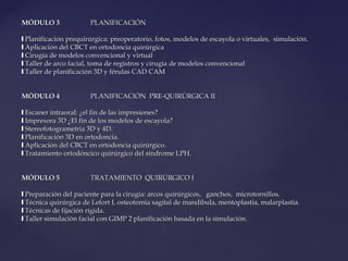 MÓDULO 3MÓDULO 3 PLANIFICACIÓNPLANIFICACIÓN
❙❙ Planificación prequirúrgica: preoperatorio, fotos, modelos de escayola o virtuales, simulación.Planificación prequirúrgica: preoperatorio, fotos, modelos de escayola o virtuales, simulación.
❙❙ Aplicación del CBCT en ortodoncia quirúrgicaAplicación del CBCT en ortodoncia quirúrgica
❙❙ Cirugía de modelos convencional y virtualCirugía de modelos convencional y virtual
❙❙ Taller de arco facial, toma de registros y cirugía de modelos convencionalTaller de arco facial, toma de registros y cirugía de modelos convencional
❙❙ Taller de planificación 3D y férulas CAD CAMTaller de planificación 3D y férulas CAD CAM
MÓDULO 4MÓDULO 4 PLANIFICACIÓN PRE-QUIRÚRGICA IIPLANIFICACIÓN PRE-QUIRÚRGICA II
❙❙ Escaner intraoral: ¿el fin de las impresiones?Escaner intraoral: ¿el fin de las impresiones?
❙❙ Impresora 3D ¿El fin de los modelos de escayola?Impresora 3D ¿El fin de los modelos de escayola?
❙❙ Stereofotogrametria 3D y 4D.Stereofotogrametria 3D y 4D.
❙❙ Planificación 3D en ortodoncia.Planificación 3D en ortodoncia.
❙❙ Aplicación del CBCT en ortodoncia quirúrgico.Aplicación del CBCT en ortodoncia quirúrgico.
❙❙ Tratamiento ortodóncico quirúrgico del síndrome LPH.Tratamiento ortodóncico quirúrgico del síndrome LPH.
MÓDULO 5MÓDULO 5 TRATAMIENTO QUIRÚRGICO ITRATAMIENTO QUIRÚRGICO I
❙❙ Preparación del paciente para la cirugía: arcos quirúrgicos, ganchos, microtornillos.Preparación del paciente para la cirugía: arcos quirúrgicos, ganchos, microtornillos.
❙❙ Técnica quirúrgica de Lefort I, osteotomía sagital de mandíbula, mentoplastia, malarplastia.Técnica quirúrgica de Lefort I, osteotomía sagital de mandíbula, mentoplastia, malarplastia.
❙❙ Técnicas de fijación rígida.Técnicas de fijación rígida.
❙❙ Taller simulación facial con GIMP 2 planificación basada en la simulación.Taller simulación facial con GIMP 2 planificación basada en la simulación.
 