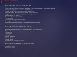 MÓDULO 6MÓDULO 6 TRATAMIENTO QUIRÚRGICO IITRATAMIENTO QUIRÚRGICO II
❙❙ Variaciones de la cirugía ortognática “estándar”. Distracción osteogénica mandibular y maxilar.Variaciones de la cirugía ortognática “estándar”. Distracción osteogénica mandibular y maxilar.
❙❙ Osteotomías subapicales maxilares y mandibulares.Osteotomías subapicales maxilares y mandibulares.
❙❙ Cirugía mandibular con o sin cambio del plano oclusal.Cirugía mandibular con o sin cambio del plano oclusal.
❙❙ Mandible firstMandible first vs.vs. Maxillary first en casos de cirugía bimaxilar.Maxillary first en casos de cirugía bimaxilar.
❙❙ Surgery first: diferencias intraoperatorias con surgery last.Surgery first: diferencias intraoperatorias con surgery last.
❙❙ Complementos a la cirugía.Complementos a la cirugía.
❙❙ Exodoncia de cordales simultánea.Exodoncia de cordales simultánea.
❙❙ Corticotomías.Corticotomías.
❙❙ Tratamiento de la unidad naso-labial.Tratamiento de la unidad naso-labial.
❙❙ Uso de gomas elásticas.Uso de gomas elásticas.
❙❙ Complicaciones intraoperatorias e inmediatamente postoperatoria.Complicaciones intraoperatorias e inmediatamente postoperatoria.
MÓDULO 7MÓDULO 7 CIRUGÍAS COMPLEMENTARIASCIRUGÍAS COMPLEMENTARIAS
❙❙ Cirugías complementarias a la cirugía ortognática: elCirugías complementarias a la cirugía ortognática: el Facial MakeoverFacial Makeover..
❙❙ Lipoescultura.Lipoescultura.
❙❙ Lífting facial.Lífting facial.
❙❙ Rinoplastia.Rinoplastia.
❙❙ Malarplastia.Malarplastia.
❙❙ Cirugía peri-ocular.Cirugía peri-ocular.
❙❙ Cirugía labial.Cirugía labial.
❙❙ Bola de Bichat.Bola de Bichat.
❙❙ Osteotomías de feminización facial.Osteotomías de feminización facial.
MÓDULO 8MÓDULO 8 CLAUSURA ENTREGA DE DIPLOMASCLAUSURA ENTREGA DE DIPLOMAS
❙❙ Maratón de casosMaratón de casos
❙❙ Revisión de temasRevisión de temas
ENTREGA DE DIPLOMAS
❙ Maratón de casos
❙ Revisión de temas
 