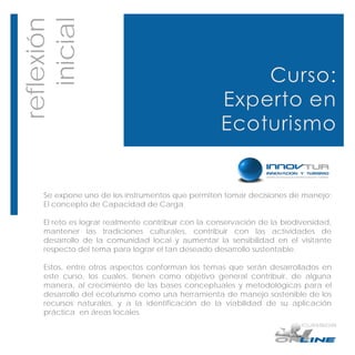 reflexión
   inicial



    Se expone uno de los instrumentos que permiten tomar decisiones de manejo:
    El concepto de Capacidad de Carga.

    El reto es lograr realmente contribuir con la conservación de la biodiversidad,
    mantener las tradiciones culturales, contribuir con las actividades de
    desarrollo de la comunidad local y aumentar la sensibilidad en el visitante
    respecto del tema para lograr el tan deseado desarrollo sustentable.

    Estos, entre otros aspectos conforman los temas que serán desarrollados en
    este curso, los cuales, tienen como objetivo general contribuir, de alguna
    manera, al crecimiento de las bases conceptuales y metodológicas para el
    desarrollo del ecoturismo como una herramienta de manejo sostenible de los
    recursos naturales, y a la identificación de la viabilidad de su aplicación
    práctica en áreas locales.
 