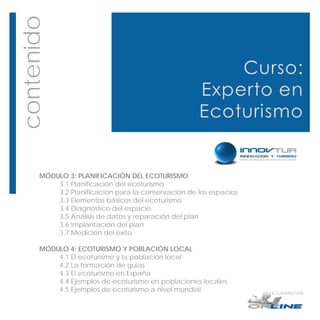 contenido




       MÓDULO 3: PLANIFICACIÓN DEL ECOTURISMO
           3.1 Planificación del ecoturismo
           3.2 Planificación para la conservación de los espacios
           3.3 Elementos básicos del ecoturismo
           3.4 Diagnóstico del espacio
           3.5 Análisis de datos y reparación del plan
           3.6 Implantación del plan
           3.7 Medición del éxito

       MÓDULO 4: ECOTURISMO Y POBLACIÓN LOCAL
           4.1 El ecoturismo y la población local
           4.2 La formación de guías
           4.3 El ecoturismo en España
           4.4 Ejemplos de ecoturismo en poblaciones locales
           4.5 Ejemplos de ecoturismo a nivel mundial
 