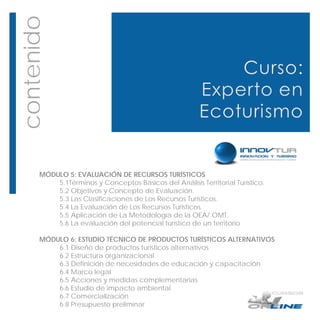 contenido




       MÓDULO 5: EVALUACIÓN DE RECURSOS TURÍSTICOS
           5.1Términos y Conceptos Básicos del Análisis Territorial Turístico.
           5.2 Objetivos y Concepto de Evaluación.
           5.3 Las Clasificaciones de Los Recursos Turísticos.
           5.4 La Evaluación de Los Recursos Turísticos.
           5.5 Aplicación de La Metodología de la OEA/ OMT.
           5.6 La evaluación del potencial turístico de un territorio

       MÓDULO 6: ESTUDIO TÉCNICO DE PRODUCTOS TURÍSTICOS ALTERNATIVOS
           6.1 Diseño de productos turísticos alternativos
           6.2 Estructura organizacional
           6.3 Definición de necesidades de educación y capacitación
           6.4 Marco legal
           6.5 Acciones y medidas complementarias
           6.6 Estudio de impacto ambiental
           6.7 Comercialización
           6.8 Presupuesto preliminar
 