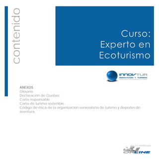 contenido




       ANEXOS
       Glosario
       Declaración de Quebec
       Carta responsable
       Carta de turismo sostenible
       Código de ética de la organización venezolana de turismo y deportes de
       aventura.
 