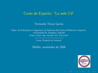 Curso de Experto: “La web 2.0”

                       Fernando Tricas Garc´
                                           ıa

Dpto. de Inform´tica e Ingenier´ de Sistemas del Centro Polit´cnico Superior.
               a               ıa                            e
                      Universidad de Zaragoza, Espa˜an
                  http://www.cps.unizar.es/~ftricas/
                        ————————————–
                         Curso ‘Experto en internet’


                     Melilla, noviembre de 2009
 