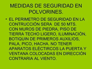 MEDIDAS DE SEGURIDAD EN POLVORINES . EL PERIMETRO DE SEGURIDAD EN LA CONTRUCCIÓN SERA  DE 50 MTS. CON MUROS DE PIEDRA, PISO DE TIERRA TECHO LIGERO, ILUMINACIÓN, BOTIQUIN DE PRIMEROS AUXILIOS, PALA, PICO, HACHA. NO TENER APARATOS ELÉCTIRCOS LA PUERTA Y VENTANA COLOCADAS EN DIRECCIÓN CONTRARIA AL VIENTO. 