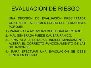 EVALUACIÒN DE RIESGO UNA DECISIÓN DE EVALUACIÓN PRECIPATADA CONTRIBUYE AL PRIMER LOGRO DEL TERRORISTA   PORQUE: 1.- PARALIZA LA ACTIVIDAD DEL LUGAR AFECTADO. 2.- MAL GENERADA PUEDE CAUSAR PANICO. 3.- UNA VEZ AFECTADAS INDISCRIMINADAMENTE, ALTERA EL CORRECTO FUNCIONAMIENTO DE LAS SITUACIONES. 4.- PARA EFECTUAR UNA EVACUACIÓN SE DEBE TENER EN CUENTA. 