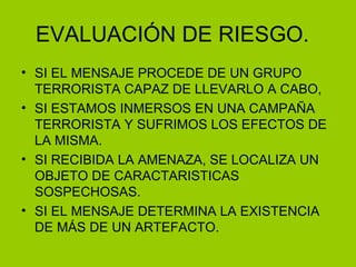 EVALUACIÓN DE RIESGO. SI EL MENSAJE PROCEDE DE UN GRUPO TERRORISTA CAPAZ DE LLEVARLO A CABO, SI ESTAMOS INMERSOS EN UNA CAMPAÑA TERRORISTA Y SUFRIMOS LOS EFECTOS DE LA MISMA. SI RECIBIDA LA AMENAZA, SE LOCALIZA UN OBJETO DE CARACTARISTICAS SOSPECHOSAS. SI EL MENSAJE DETERMINA LA EXISTENCIA DE MÁS DE UN ARTEFACTO. 