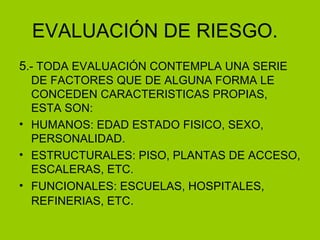 EVALUACIÓN DE RIESGO. 5 .- TODA EVALUACIÓN CONTEMPLA UNA SERIE DE FACTORES QUE DE ALGUNA FORMA LE CONCEDEN CARACTERISTICAS PROPIAS, ESTA SON: HUMANOS: EDAD ESTADO FISICO, SEXO, PERSONALIDAD. ESTRUCTURALES: PISO, PLANTAS DE ACCESO, ESCALERAS, ETC. FUNCIONALES: ESCUELAS, HOSPITALES, REFINERIAS, ETC . 