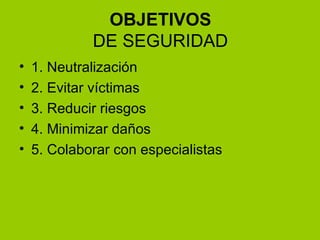 OBJETIVOS DE SEGURIDAD 1. Neutralización 2. Evitar víctimas 3. Reducir riesgos  4. Minimizar daños 5. Colaborar con especialistas 
