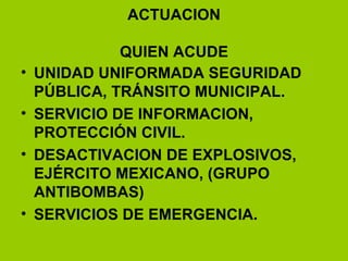 ACTUACION QUIEN ACUDE UNIDAD UNIFORMADA SEGURIDAD PÚBLICA, TRÁNSITO MUNICIPAL. SERVICIO DE INFORMACION, PROTECCIÓN CIVIL. DESACTIVACION DE EXPLOSIVOS, EJÉRCITO MEXICANO, (GRUPO ANTIBOMBAS) SERVICIOS DE EMERGENCIA. 