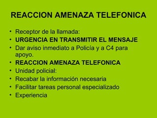 REACCION AMENAZA TELEFONICA Receptor de la llamada: URGENCIA EN TRANSMITIR EL MENSAJE Dar aviso inmediato a Policía y a C4 para apoyo. REACCION AMENAZA TELEFONICA Unidad policial: Recabar la información necesaria Facilitar tareas personal especializado Experiencia 