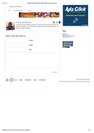 11/01/13                                           CURSO EXPLOSÃO DE MARKETING | Blog & Dinheiro

                Publicar no Facebook
                7
               7
           Curtir    7 pessoas curtiram isso.       Enviar            2
                7
                7
                7
                7
                7
                7           FLÁVIO VASCONCELOS
                7           Trabalha no Setor Público exercendo o Cargo de Diretor do Departamento de
                            Recursos Humanos, há vários anos, atualmente cursa Ciências Contábeis, é o
                Publicar    criador do Blog & Dinheiro.
           no
               Adicionar ao LinkedIn
           Twitter
                                                                                                                Meta
               1                                                                                                Login
               1                                                                                                Posts RSS
               1
     DEIXE UMA RESPOSTA
               1
               1
                                                                                                                RSS dos comentários
                                                                                                                WordPress.org
               1
               1
               1                                      NOME
               1
               1
               1
               1
               1                                      EMAIL
               1
               1
               1
               1                                      SITE
               1

                Publicar no Google+


                Publicar no Delicious


                Adicionar ao FriendFeed


                Enviar via Gmail


                Enviar via E-mail program


                Adicionar ao MySpace
                                                                                         COMENTAR

                Adicionar ao Ping


                Publicar no Pinterest                                                                                                       Todos os direitos reservados
                                   HOME         CAMPANHAS     DICAS       MOTIVAÇÃO
                -                                                                                        Template disponib ilizado por Escola Sites - Apoio Dinheiro Mais
                -
                -
                -
                -
                -
                -
                -
                -


                Enviar via Yahoo Mail




blogedinheiro.com/o-curso-explosao-de-marketing/                                                                                                                      3/3
 