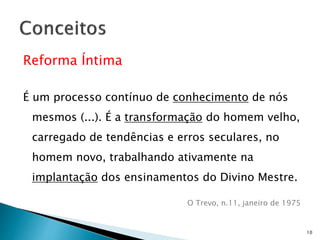 Reforma Íntima
É um processo contínuo de conhecimento de nós
mesmos (...). É a transformação do homem velho,
carregado de tendências e erros seculares, no
homem novo, trabalhando ativamente na
implantação dos ensinamentos do Divino Mestre.
O Trevo, n.11, janeiro de 1975
10
 