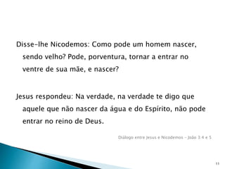 Disse-lhe Nicodemos: Como pode um homem nascer,
sendo velho? Pode, porventura, tornar a entrar no
ventre de sua mãe, e nascer?
Jesus respondeu: Na verdade, na verdade te digo que
aquele que não nascer da água e do Espírito, não pode
entrar no reino de Deus.
Diálogo entre Jesus e Nicodemos – João 3:4 e 5
11
 