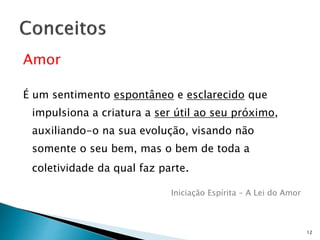 Amor
É um sentimento espontâneo e esclarecido que
impulsiona a criatura a ser útil ao seu próximo,
auxiliando-o na sua evolução, visando não
somente o seu bem, mas o bem de toda a
coletividade da qual faz parte.
Iniciação Espírita – A Lei do Amor
12
 