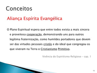 Aliança Espírita Evangélica
O Plano Espiritual espera que entre todos exista a mais sincera
e proveitosa cooperação, demonstrando uns para outros
legítima fraternização, como humildes portadores que devem
ser das virtudes pessoais cristãs e do ideal que congregou os
que viveram na Terra o Cristianismo Primitivo.
Vivência do Espiritismo Religioso – cap. 1
15
 