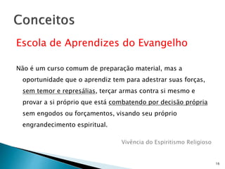 Escola de Aprendizes do Evangelho
Não é um curso comum de preparação material, mas a
oportunidade que o aprendiz tem para adestrar suas forças,
sem temor e represálias, terçar armas contra si mesmo e
provar a si próprio que está combatendo por decisão própria
sem engodos ou forçamentos, visando seu próprio
engrandecimento espiritual.
Vivência do Espiritismo Religioso
16
 