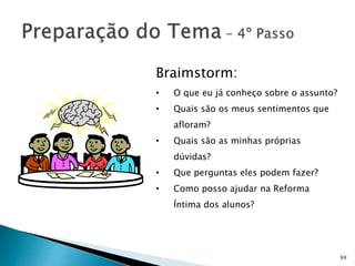 69
Braimstorm:
• O que eu já conheço sobre o assunto?
• Quais são os meus sentimentos que
afloram?
• Quais são as minhas próprias
dúvidas?
• Que perguntas eles podem fazer?
• Como posso ajudar na Reforma
Íntima dos alunos?
 