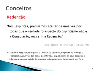 Redenção
“Nós, espíritas, precisamos aceitar de uma vez por
todas que o verdadeiro aspecto do Espiritismo não é
a Consolação, mas sim a Redenção.”
Flávio Focássio – O Trevo, n.161, julho de 1987
v.t. Redimir, resgatar, readquirir. / Libertar do cativeiro, do poder do inimigo. /
Teologia Salvar, livrar das penas do inferno. / Expiar: remir os seus pecados. /
Libertar uma propriedade de um ônus pelo pagamento deste: remir um foro.
8
 