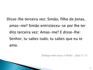 Disse-lhe terceira vez: Simão, filho de Jonas,
amas-me? Simão entristeceu-se por lhe ter
dito terceira vez: Amas-me? E disse-lhe:
Senhor, tu sabes tudo; tu sabes que eu te
amo.
Diálogo entre Jesus e Pedro – João 21:17
9
 