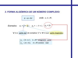 ,IRb,a 
 






real)(númeroIRm,0.i)(mz
puro)o(imaginári*IRk,k.i0z
2
1
onde
“a” é a parte real do complexo “z” e “b” é sua parte imaginária .
3. FORMA ALGÉBRICA DE UM NÚMERO COMPLEXO:
biaz 
Exemplos: z1 = 2 + 3.i ; z2 = – 1 + i ; z3 = 5.i
 