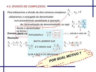2
1
z
z
0z2

22
21
2
1
zz
zz
z
z



i1zei.31z 21

2
1
z
z
i21
z
z
2
1

4.5. DIVISÃO DE COMPLEXOS:
Exemplo: Sendo os números complexos , calcule o valor de
Resolução:
Para efetuarmos a divisão de dois números complexos ,
num procedimento semelhante à operação
de racionalização de denominadores, ou seja:
utilizaremos o conjugado do denominador
2
1
z
z
)i1()i1(
)i1()i31(


 
2
1
z
z
22
2
)i()1(
)i.(3i41



2
1
z
z
)1(1
)1.(3i41


2
i42
z
z
2
1 

i1
i31
z
z
2
1



Sendo o denominador
na forma ( a + b.i ),
com b  0.
 
