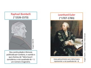 MATEMÁTICA, 3º Ano do Ensino Médio
Números complexos e suas propriedades
Deu continuidade à fórmula
publicada por Cardano, e usando o
que chamou de “ideia louca”,
considerou a raiz quadrada de – 1
um número imaginário.
Raphael Bombelli
(~1526-1573)
Usou pela primeira vez a letra i para
representar a raiz quadrada de – 1.
Leonhard Euler
(~1707-1783)
Imagem:Soerfm/LeonhardEuler/PublicDomain
Imagem:SEE-PE
 