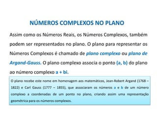 Matemática, 3º ano, Forma trigonométrica dos
números complexos
NÚMEROS COMPLEXOS NO PLANO
Assim como os Números Reais, os Números Complexos, também
podem ser representados no plano. O plano para representar os
Números Complexos é chamado de plano complexo ou plano de
Argand-Gauss. O plano complexo associa o ponto (a, b) do plano
ao número complexo a + bi.
O plano recebe este nome em homenagem aos matemáticos, Jean-Robert Argand (1768 –
1822) e Carl Gauss (1777 – 1855), que associaram os números a e b de um número
complexo a coordenadas de um ponto no plano, criando assim uma representação
geométrica para os números complexos.
 