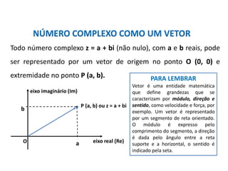 Matemática, 3º ano, Forma trigonométrica dos
números complexos
NÚMERO COMPLEXO COMO UM VETOR
Todo número complexo z = a + bi (não nulo), com a e b reais, pode
ser representado por um vetor de origem no ponto O (0, 0) e
extremidade no ponto P (a, b).
b
a eixo real (Re)
P (a, b) ou z = a + bi
eixo imaginário (Im)
O
PARA LEMBRAR
Vetor é uma entidade matemática
que define grandezas que se
caracterizam por módulo, direção e
sentido, como velocidade e força, por
exemplo. Um vetor é representado
por um segmento de reta orientado.
O módulo é expresso pelo
comprimento do segmento, a direção
é dada pelo ângulo entre a reta
suporte e a horizontal, o sentido é
indicado pela seta.
 