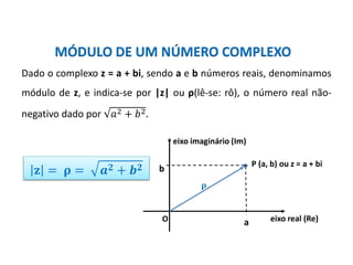 Matemática, 3º ano, Forma trigonométrica dos
números complexos
MÓDULO DE UM NÚMERO COMPLEXO
b
a eixo real (Re)
P (a, b) ou z = a + bi
eixo imaginário (Im)
O
Dado o complexo z = a + bi, sendo a e b números reais, denominamos
módulo de z, e indica-se por |z| ou ρ(lê-se: rô), o número real não-
negativo dado por 𝑎2 + 𝑏2.
𝐳 = 𝛒 = 𝒂 𝟐 + 𝒃 𝟐
𝛒
 