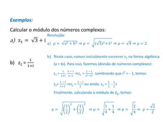 Matemática, 3º ano, Forma trigonométrica dos
números complexos
Exemplos:
Calcular o módulo dos números complexos:
a) z1 = 3 + i
b) z2 =
1
1+i
Resolução:
a) ρ = a2 + b2 ⇒ ρ = ( 3)2+12 ⇒ ρ = 4 ⇒ ρ = 2
b) Neste caso, vamos inicialmente escrever z2 na forma algébrica
(a + bi). Para isso, fazemos (divisão de números complexos):
z2 =
1
1+i
.
1 − i
1−i
⇒z2 =
1 − i
12−i2 . Lembrando que i2 = - 1, temos:
z2=
1 − i
1+1
.⇒z2 =
1 − i
2
ou ainda: z2 =
1
2
-
1
2
i
Finalmente, calculando o módulo de z2, temos:
ρ =
1
2
2
+
1
2
2
⇒ ρ =
1
4
+
1
4
⇒ ρ =
2
4
⇒ ρ =
2
2
 