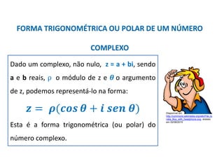 Matemática, 3º ano, Forma trigonométrica dos
números complexos
FORMA TRIGONOMÉTRICA OU POLAR DE UM NÚMERO
COMPLEXO
Dado um complexo, não nulo, z = a + bi, sendo
a e b reais, ρ o módulo de z e 𝜽 o argumento
de z, podemos representá-lo na forma:
𝒛 = 𝝆(𝒄𝒐𝒔 𝜽 + 𝒊 𝒔𝒆𝒏 𝜽)
Esta é a forma trigonométrica (ou polar) do
número complexo.
Disponível em
http://commons.wikimedia.org/wiki/File:Jo
nata_Boy_with_headphone.svg, acesso
em 02/08/2015
 