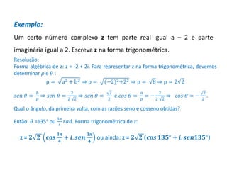 Matemática, 3º ano, Forma trigonométrica dos
números complexos
Exemplo:
Um certo número complexo z tem parte real igual a – 2 e parte
imaginária igual a 2. Escreva z na forma trigonométrica.
Resolução:
Forma algébrica de z: z = -2 + 2i. Para representar z na forma trigonométrica, devemos
determinar 𝜌 e 𝜃 :
ρ = a2 + b2 ⇒ ρ = (−2)2+22 ⇒ ρ = 8 ⇒ ρ = 2 2
𝑠𝑒𝑛 𝜃 =
𝑏
𝜌
⇒ 𝑠𝑒𝑛 𝜃 =
2
2 2
⇒ 𝑠𝑒𝑛 𝜃 =
2
2
e 𝑐𝑜𝑠 𝜃 =
𝑎
𝜌
= −
2
2 2
⇒ 𝑐𝑜𝑠 𝜃 = −
2
2
.
Qual o ângulo, da primeira volta, com as razões seno e cosseno obtidas?
Então: 𝜃 =135° ou
3𝜋
4
𝑟𝑎𝑑. Forma trigonométrica de z:
z = 𝟐 𝟐 𝐜𝐨𝐬
𝟑𝝅
𝟒
+ 𝒊. 𝒔𝒆𝒏
𝟑𝝅
𝟒
ou ainda: z = 𝟐 𝟐 𝒄𝒐𝒔 𝟏𝟑𝟓° + 𝒊. 𝒔𝒆𝒏𝟏𝟑𝟓°
 