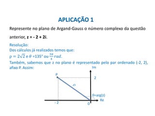 Matemática, 3º ano, Forma trigonométrica dos
números complexos
Represente no plano de Argand-Gauss o número complexo da questão
anterior, z = - 2 + 2i.
Resolução:
Dos cálculos já realizados temos que:
ρ = 2 2 e 𝜃 =135° ou
3𝜋
4
𝑟𝑎𝑑.
Também, sabemos que z no plano é representado pelo par ordenado (-2, 2),
afixo P. Assim:
APLICAÇÃO 1
=arg(z)
- 2
Im
Re
2
P
0
 