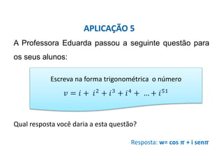 Matemática, 3º ano, Forma trigonométrica dos
números complexos
A Professora Eduarda passou a seguinte questão para
os seus alunos:
Qual resposta você daria a esta questão?
Resposta: w= cos 𝝅 + i sen𝝅
APLICAÇÃO 5
Escreva na forma trigonométrica o número
𝑣 = 𝑖 + 𝑖2
+ 𝑖3
+ 𝑖4
+ … + 𝑖51
 