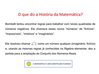 A MATEMÁTICA É UMA CONSTRUÇÃO HUMANA!
O que diz a História da Matemática?
Bombelli tentou encontrar regras para trabalhar com raízes quadradas de
números negativos. Ele chamava esses novos “números” de “fictícios”,
“impossíveis”, “místicos” e “imaginários”.
Ele resolveu chamar como um número qualquer (imaginário, fictício)
e, usando as mesmas regras já conhecidas na Álgebra elementar, deu a
partida para a ampliação do Conjunto dos Números Reais.
1
MATEMÁTICA, 3º Ano do Ensino Médio
Números complexos e suas propriedades
 