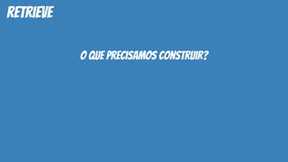 retrieve
o que precisamos construir?
 